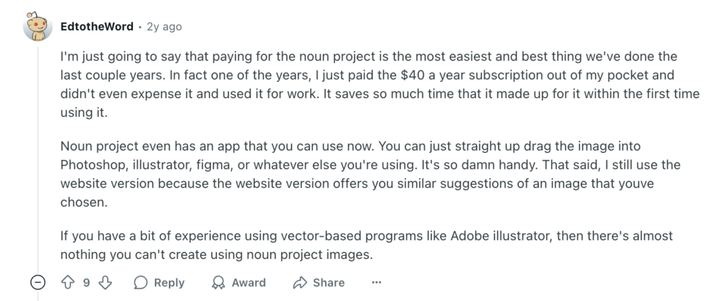 Screenshot of a comment on a Reddit post that says: I'm just going to say that paying for the noun project is the most easiest and best thing we've done the last couple years. In fact one of the years, I just paid the $40 a year subscription out of my pocket and didn't even expense it and used it for work. It saves so much time that it made up for it within the first time using it.

Noun project even has an app that you can use now. You can just straight up drag the image into Photoshop, illustrator, figma, or whatever else you're using. It's so damn handy. That said, I still use the website version because the website version offers you similar suggestions of an image that youve chosen.

If you have a bit of experience using vector-based programs like Adobe illustrator, then there's almost nothing you can't create using noun project images.